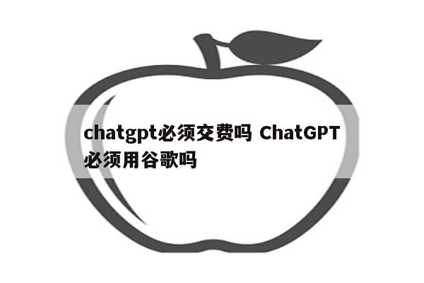 chatgpt必须交费吗 ChatGPT必须用谷歌吗