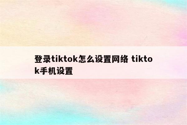 登录tiktok怎么设置网络 tiktok手机设置