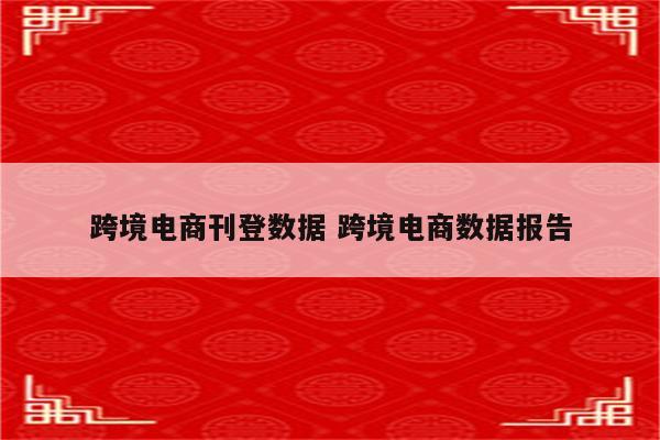 跨境电商刊登数据 跨境电商数据报告