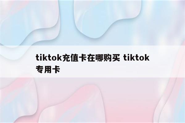 tiktok充值卡在哪购买 tiktok专用卡