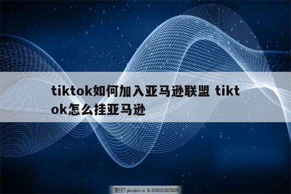 tiktok如何加入亚马逊联盟 tiktok怎么挂亚马逊