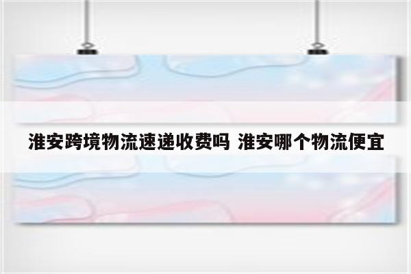 淮安跨境物流速递收费吗 淮安哪个物流便宜