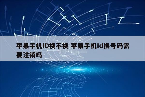 苹果手机ID换不换 苹果手机id换号码需要注销吗