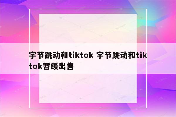 字节跳动和tiktok 字节跳动和tiktok暂缓出售