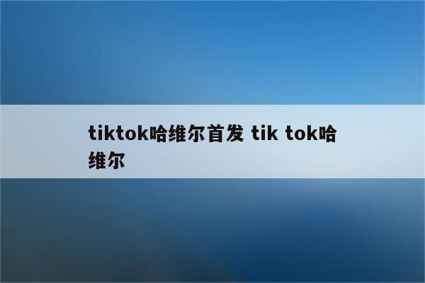 tiktok哈维尔首发 tik tok哈维尔