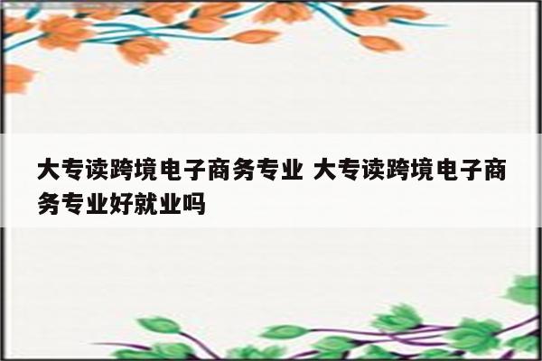 大专读跨境电子商务专业 大专读跨境电子商务专业好就业吗