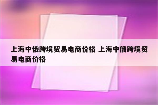 上海中俄跨境贸易电商价格 上海中俄跨境贸易电商价格