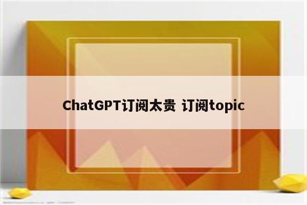 ChatGPT订阅太贵 订阅topic