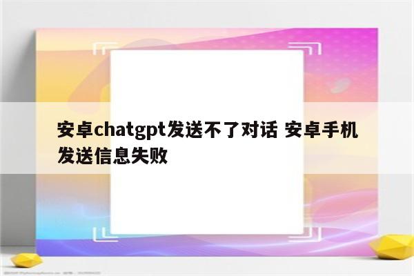 安卓chatgpt发送不了对话 安卓手机发送信息失败