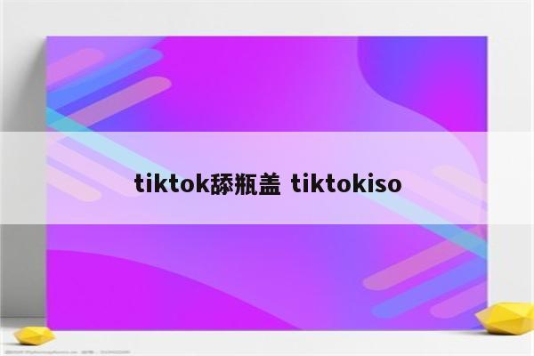 tiktok舔瓶盖 tiktokiso