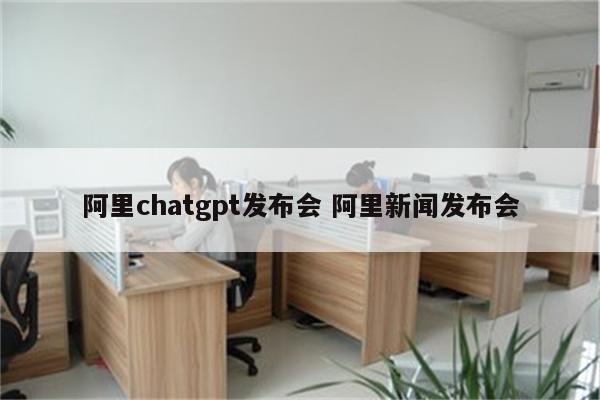 阿里chatgpt发布会 阿里新闻发布会