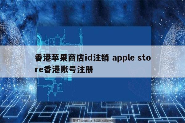 香港苹果商店id注销 apple store香港账号注册