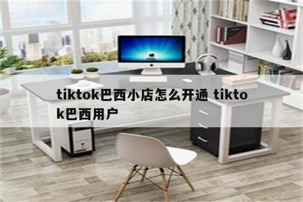 tiktok巴西小店怎么开通 tiktok巴西用户