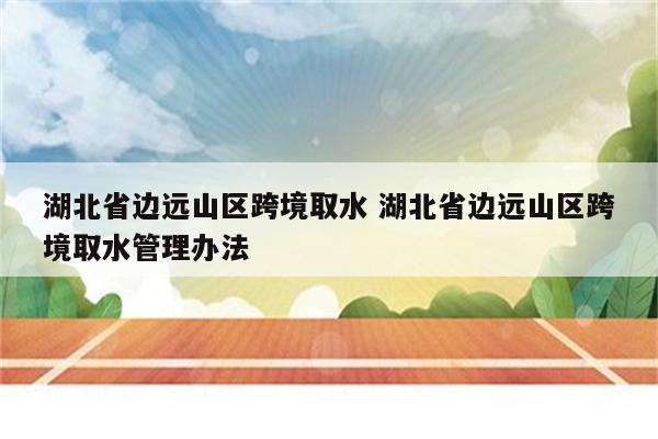 湖北省边远山区跨境取水 湖北省边远山区跨境取水管理办法