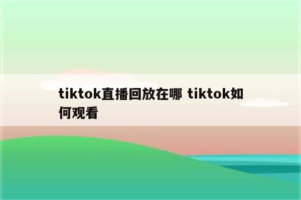 tiktok直播回放在哪 tiktok如何观看