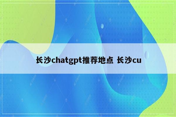 长沙chatgpt推荐地点 长沙cu