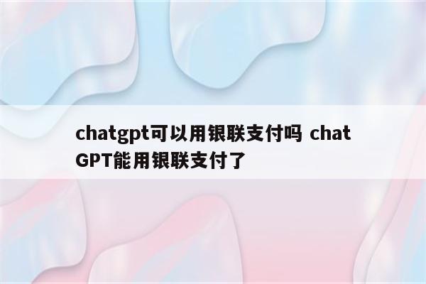 chatgpt可以用银联支付吗 chatGPT能用银联支付了