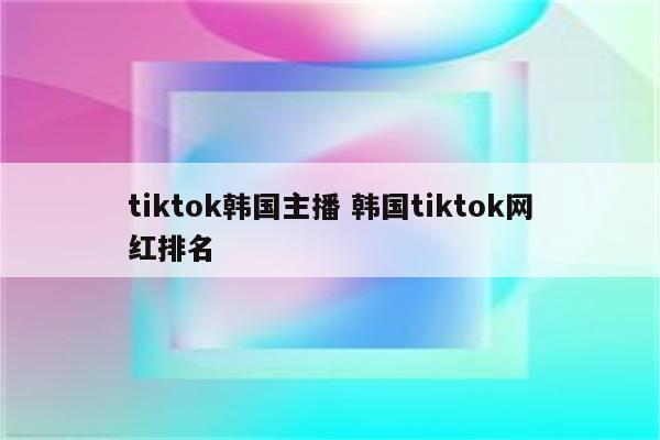 tiktok韩国主播 韩国tiktok网红排名