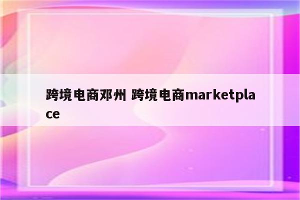 跨境电商邓州 跨境电商marketplace