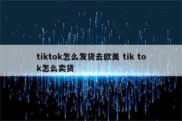 tiktok怎么发货去欧美 tik tok怎么卖货