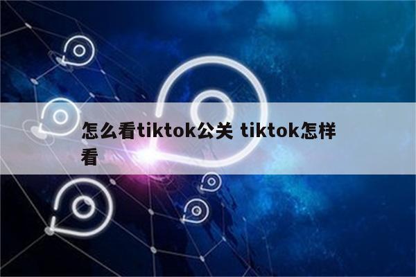 怎么看tiktok公关 tiktok怎样看