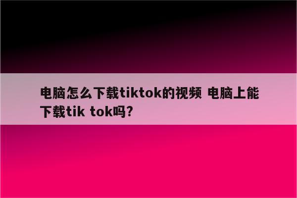 电脑怎么下载tiktok的视频 电脑上能下载tik tok吗?