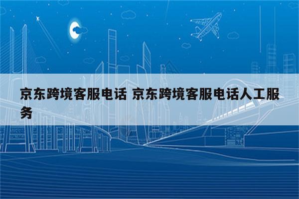 京东跨境客服电话 京东跨境客服电话人工服务