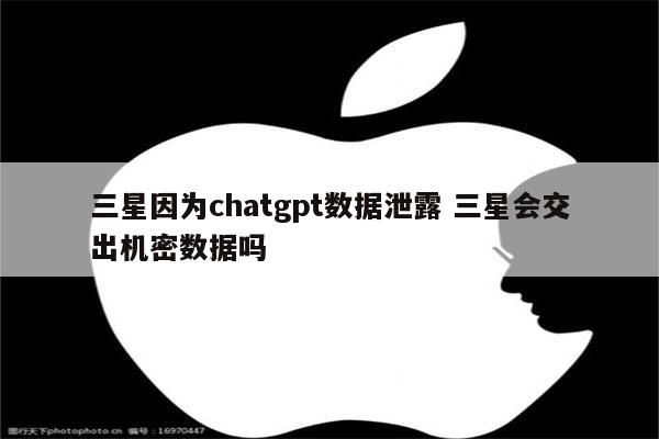 三星因为chatgpt数据泄露 三星会交出机密数据吗