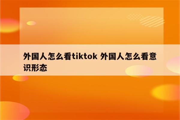 外国人怎么看tiktok 外国人怎么看意识形态