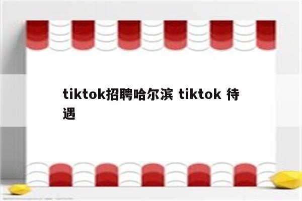 tiktok招聘哈尔滨 tiktok 待遇