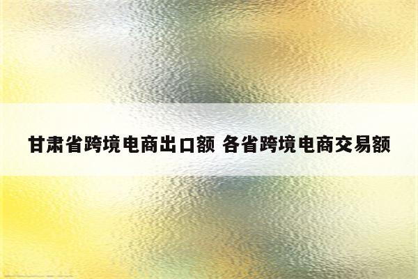 甘肃省跨境电商出口额 各省跨境电商交易额