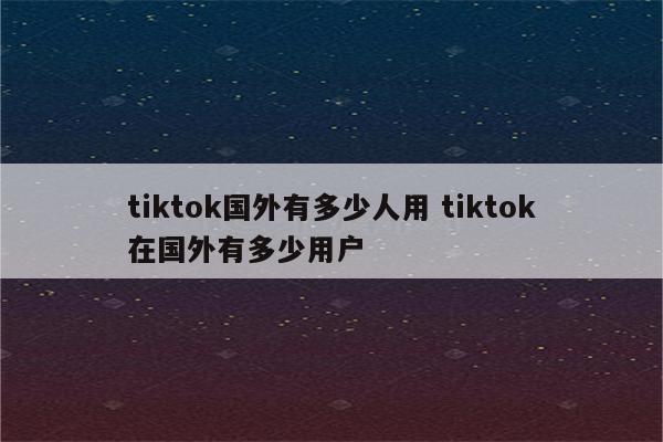 tiktok国外有多少人用 tiktok在国外有多少用户