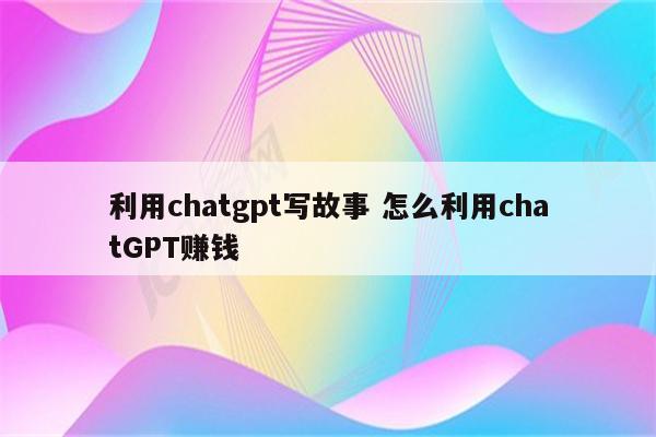 利用chatgpt写故事 怎么利用chatGPT赚钱