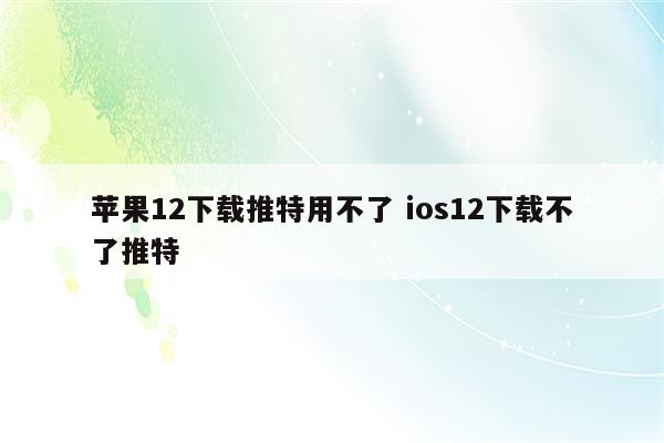 苹果12下载推特用不了 ios12下载不了推特