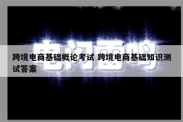 跨境电商基础概论考试 跨境电商基础知识测试答案