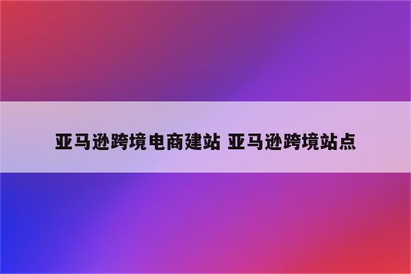 亚马逊跨境电商建站 亚马逊跨境站点