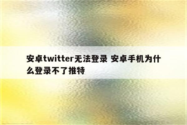 安卓twitter无法登录 安卓手机为什么登录不了推特