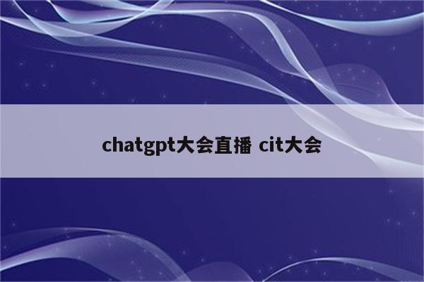 chatgpt大会直播 cit大会