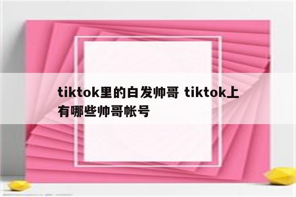 tiktok里的白发帅哥 tiktok上有哪些帅哥帐号