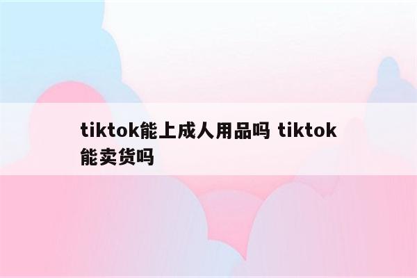 tiktok能上成人用品吗 tiktok能卖货吗