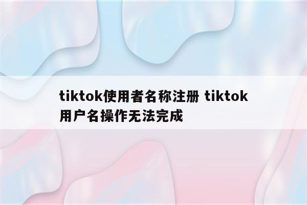 tiktok使用者名称注册 tiktok用户名操作无法完成