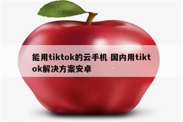 能用tiktok的云手机 国内用tiktok解决方案安卓