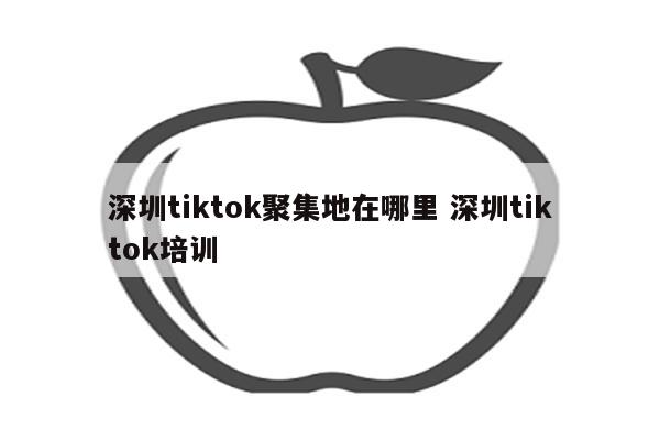 深圳tiktok聚集地在哪里 深圳tiktok培训