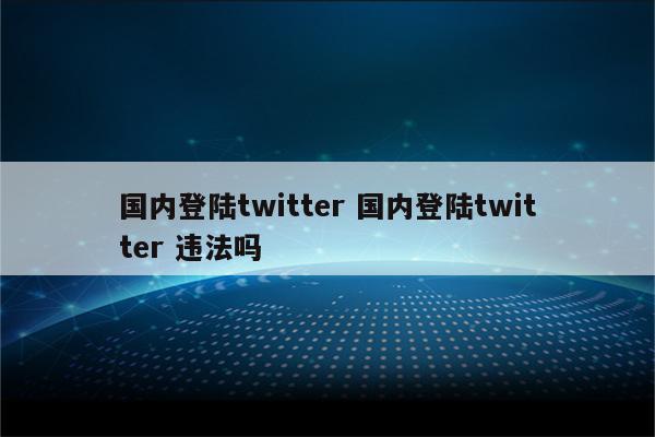 国内登陆twitter 国内登陆twitter 违法吗