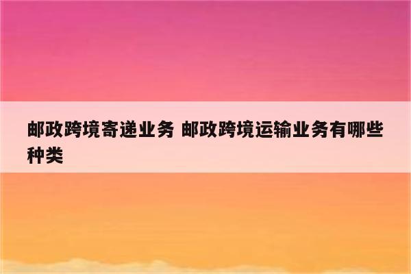 邮政跨境寄递业务 邮政跨境运输业务有哪些种类