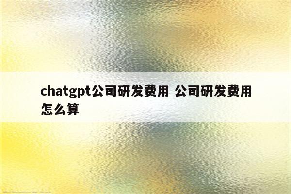 chatgpt公司研发费用 公司研发费用怎么算