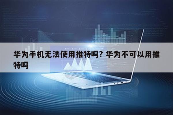 华为手机无法使用推特吗? 华为不可以用推特吗