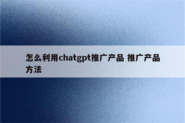 怎么利用chatgpt推广产品 推广产品方法