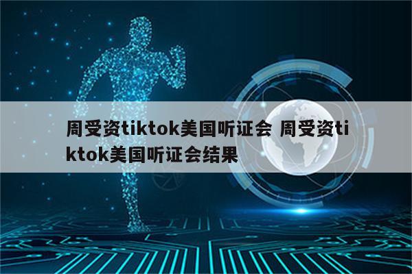 周受资tiktok美国听证会 周受资tiktok美国听证会结果