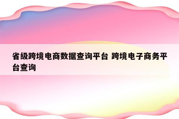 省级跨境电商数据查询平台 跨境电子商务平台查询